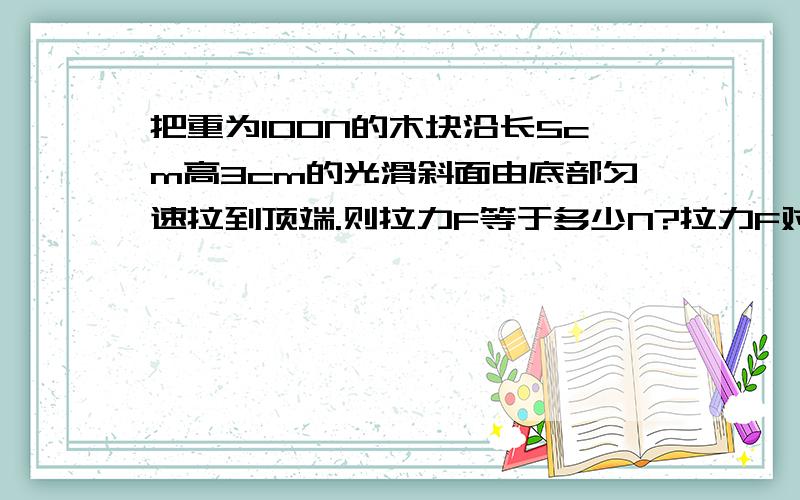 把重为100N的木块沿长5cm高3cm的光滑斜面由底部匀速拉到顶端.则拉力F等于多少N?拉力F对木块做了多少功?