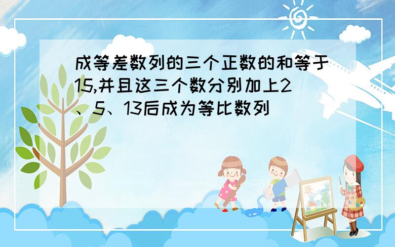 成等差数列的三个正数的和等于15,并且这三个数分别加上2、5、13后成为等比数列