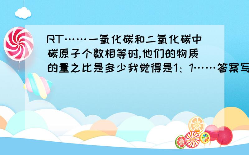 RT……一氧化碳和二氧化碳中碳原子个数相等时,他们的物质的量之比是多少我觉得是1：1……答案写2：1……为什么呢……