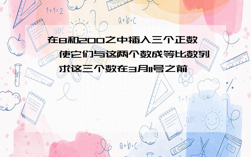 在8和200之中插入三个正数,使它们与这两个数成等比数列,求这三个数在3月11号之前