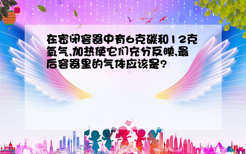 在密闭容器中有6克碳和12克氧气,加热使它们充分反映,最后容器里的气体应该是?