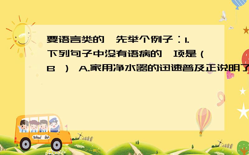 要语言类的,先举个例子：1.下列句子中没有语病的一项是（B ） A.家用净水器的迅速普及正说明了人们对饮用水的质量.B.进行技术革新以后,这个厂的产品质量有了很大提高.C.他的音容笑貌,谆