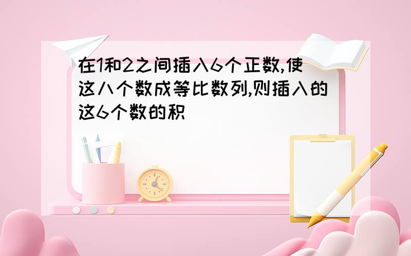 在1和2之间插入6个正数,使这八个数成等比数列,则插入的这6个数的积