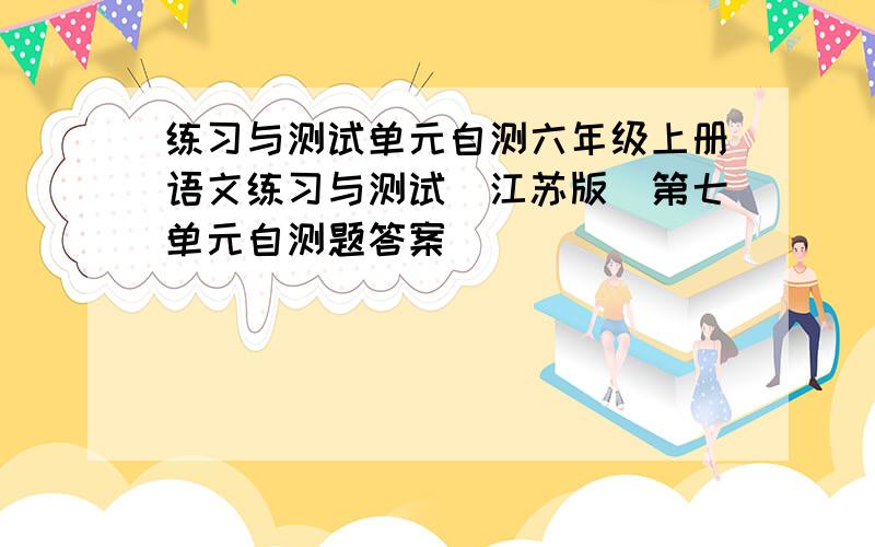 练习与测试单元自测六年级上册语文练习与测试（江苏版）第七单元自测题答案