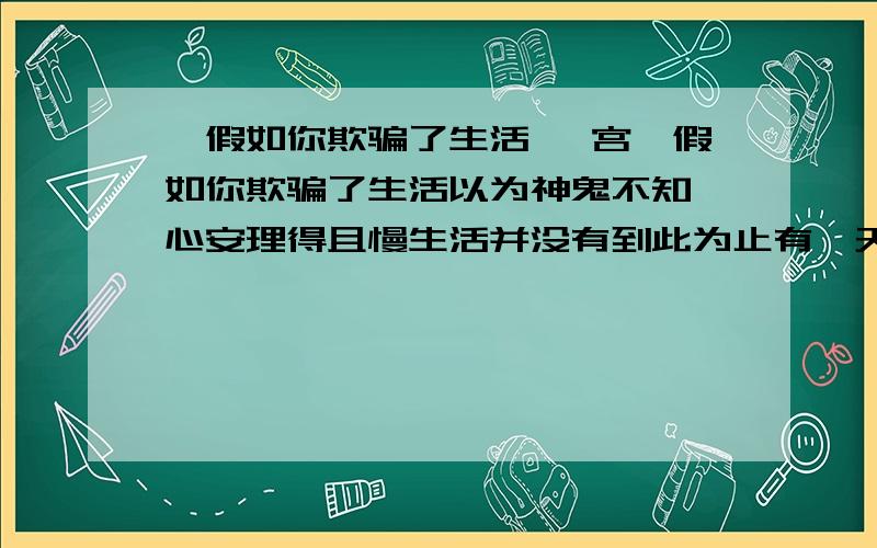 《假如你欺骗了生活》 宫玺假如你欺骗了生活以为神鬼不知,心安理得且慢生活并没有到此为止有一天,它会教你向它认错.大地的心是诚实的孩子的眼睛是诚实的人生只有一步一个脚印才会有