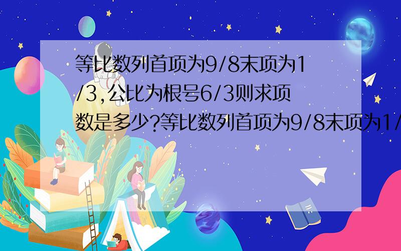 等比数列首项为9/8末项为1/3,公比为根号6/3则求项数是多少?等比数列首项为9/8末项为1/3,公比为（根号6)/3则求项数是多少?