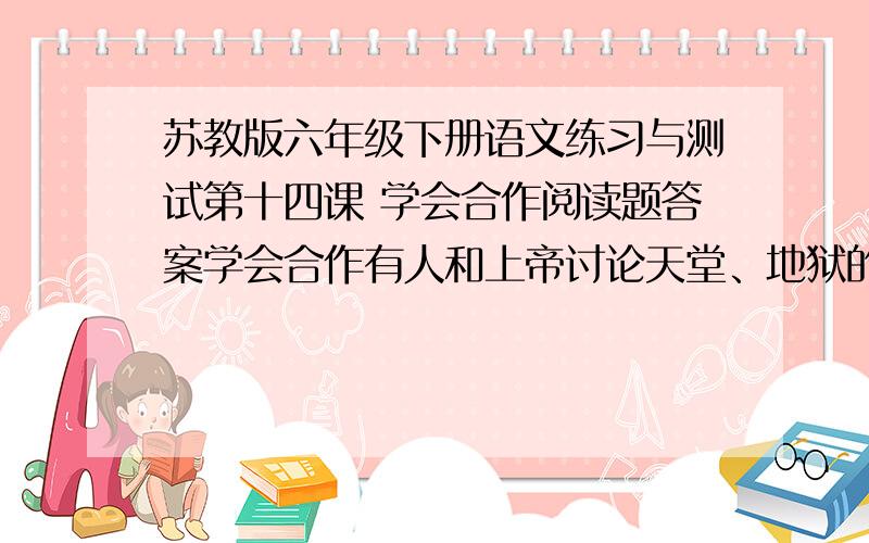 苏教版六年级下册语文练习与测试第十四课 学会合作阅读题答案学会合作有人和上帝讨论天堂、地狱的问题.上帝对他说：我让你看看什么是地狱.”他们走进一个房间,一群人围着一大锅肉汤