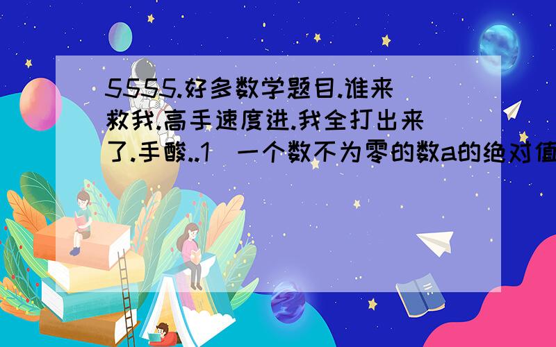 5555.好多数学题目.谁来救我.高手速度进.我全打出来了.手酸..1)一个数不为零的数a的绝对值,与这个数的绝对值之积,用a的代数式表示为_________.2)(-3)×(-3)×(-3)×(-3)写成乘方的式子是)___________3)