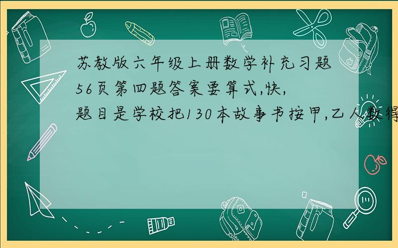 苏教版六年级上册数学补充习题56页第四题答案要算式,快,题目是学校把130本故事书按甲,乙人数得比分配给两个班.甲班有42人,乙班有36人.甲,乙两班各分的故事书多少本?（我知道答案,答案是7