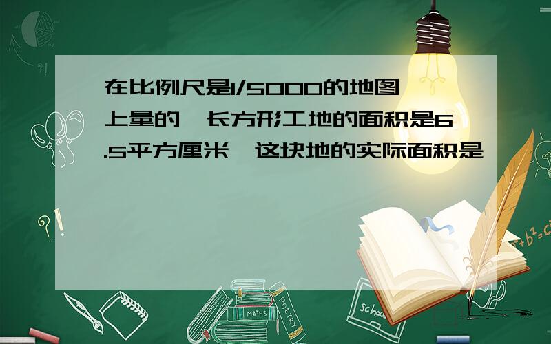 在比例尺是1/5000的地图上量的一长方形工地的面积是6.5平方厘米,这块地的实际面积是