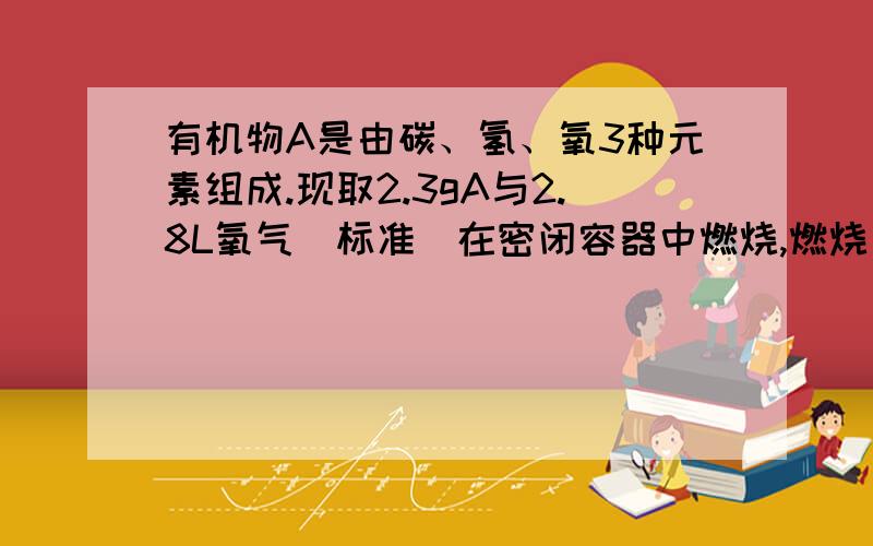 有机物A是由碳、氢、氧3种元素组成.现取2.3gA与2.8L氧气（标准）在密闭容器中燃烧,燃烧后生成的二氧化碳、一氧化碳和水蒸汽（假设反映物没有剩余）.将反映生成的气体依次通过浓硫酸和