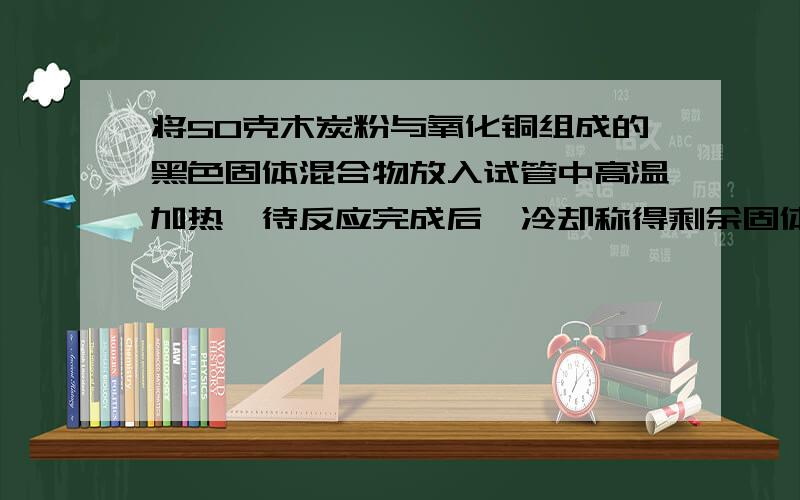 将50克木炭粉与氧化铜组成的黑色固体混合物放入试管中高温加热,待反应完成后,冷却称得剩余固体的质量为39试确定39克固体物质的组成!如何做反应物过量或不足的题,请提供一些例题说明!