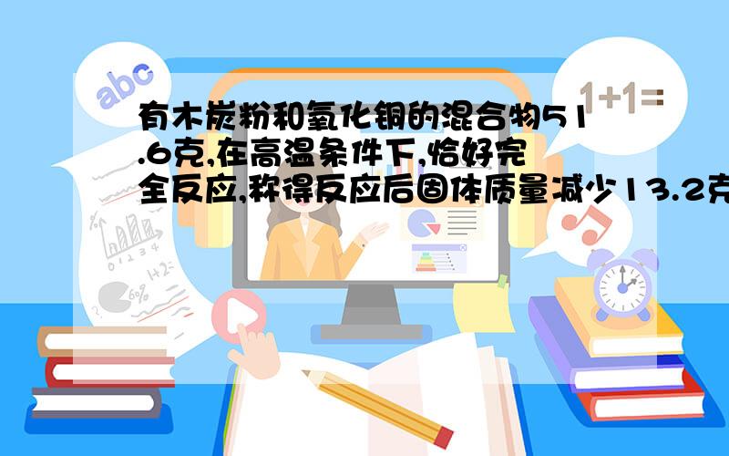 有木炭粉和氧化铜的混合物51.6克,在高温条件下,恰好完全反应,称得反应后固体质量减少13.2克,求原混合物中有木炭粉和氧化铜的混合物51.6克,在高温条件下,恰好完全反应,称得反应后固体质量