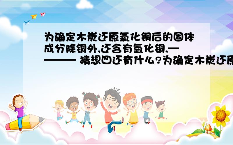 为确定木炭还原氧化铜后的固体成分除铜外,还含有氧化铜,———— 猜想四还有什么?为确定木炭还原氧化铜后的固体成分,探究猜想一：全部是金属铜猜想二：除铜外,还含有木炭猜想三：除