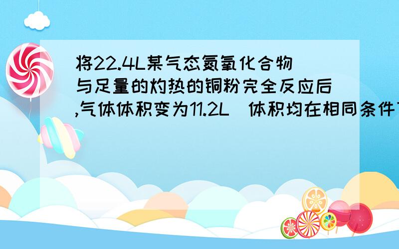 将22.4L某气态氮氧化合物与足量的灼热的铜粉完全反应后,气体体积变为11.2L(体积均在相同条件下测定）,则该氮氧化合物的化学式为（ ）A NO2 B N2O3 C N2O D N2O4