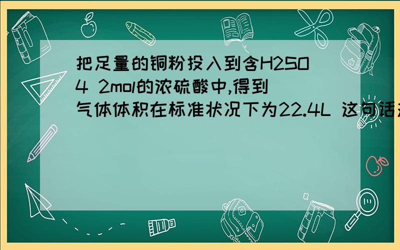 把足量的铜粉投入到含H2SO4 2mol的浓硫酸中,得到气体体积在标准状况下为22.4L 这句话对吗?