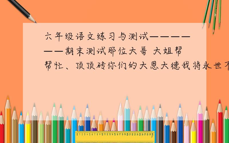 六年级语文练习与测试——————期末测试那位大哥 大姐帮帮忙、顶顶砖你们的大恩大德我将永世不得难忘.