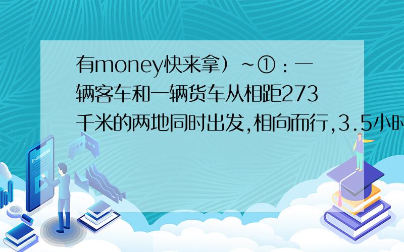 有money快来拿）~①：一辆客车和一辆货车从相距273千米的两地同时出发,相向而行,3.5小时相遇.已知客车每小时比货车多行5千米,球火车、客车每小时各行多少千米?②：两个码头相聚24千米,甲