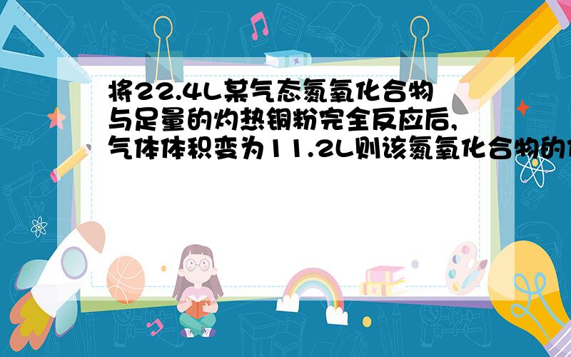 将22.4L某气态氮氧化合物与足量的灼热铜粉完全反应后,气体体积变为11.2L则该氮氧化合物的化学式是体积均在相同的条件下