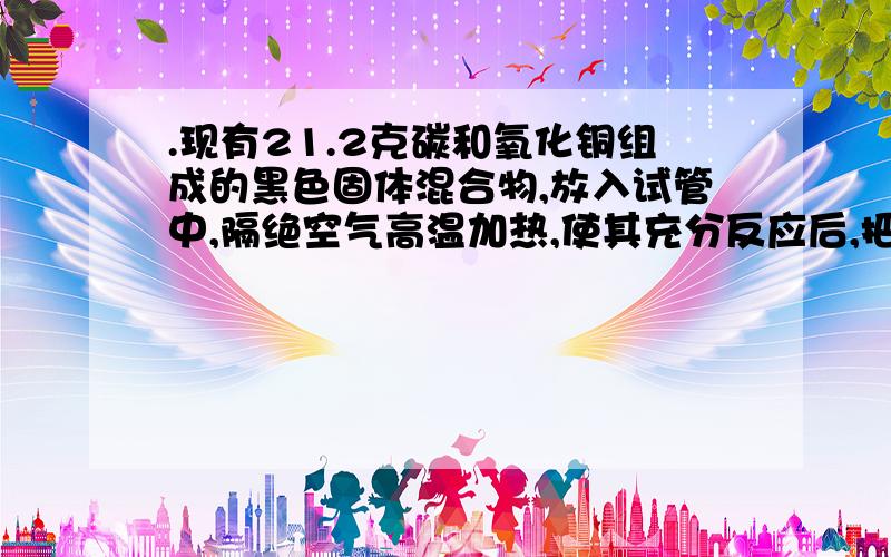 .现有21.2克碳和氧化铜组成的黑色固体混合物,放入试管中,隔绝空气高温加热,使其充分反应后,把生成气体全部通入足量的澄清石灰水中,结果生成10.0克白色沉淀.求黑色固体混合物中各物质的