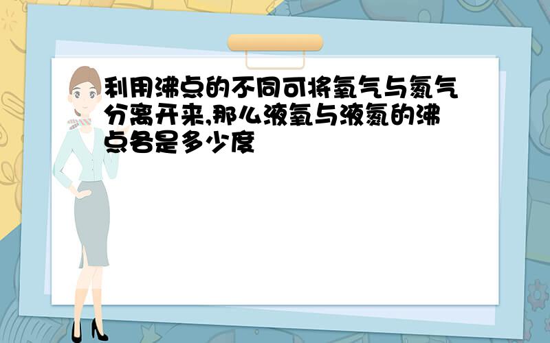 利用沸点的不同可将氧气与氮气分离开来,那么液氧与液氮的沸点各是多少度