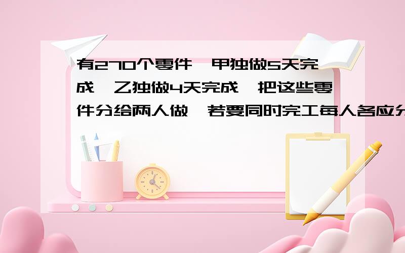 有27O个零件,甲独做5天完成,乙独做4天完成,把这些零件分给两人做,若要同时完工每人各应分多少个