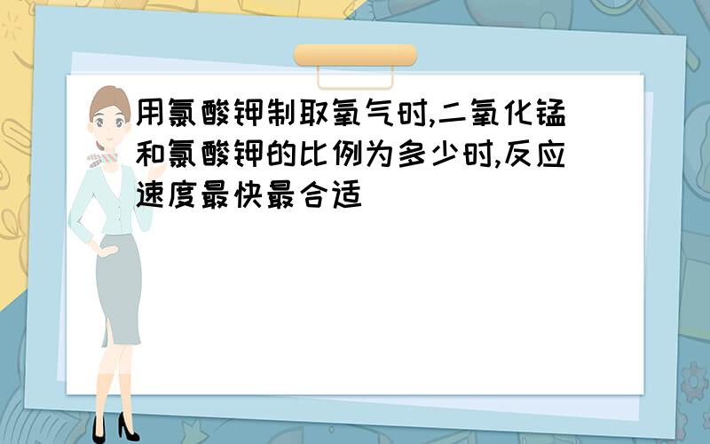 用氯酸钾制取氧气时,二氧化锰和氯酸钾的比例为多少时,反应速度最快最合适