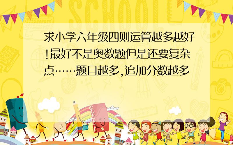 求小学六年级四则运算越多越好!最好不是奥数题但是还要复杂点……题目越多,追加分数越多