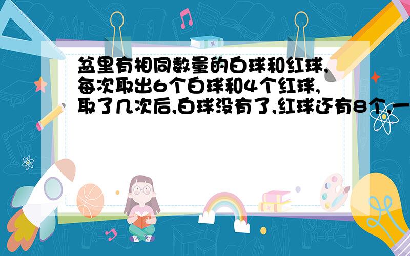 盆里有相同数量的白球和红球,每次取出6个白球和4个红球,取了几次后,白球没有了,红球还有8个,一共取了几次?白球和红球共有几个?