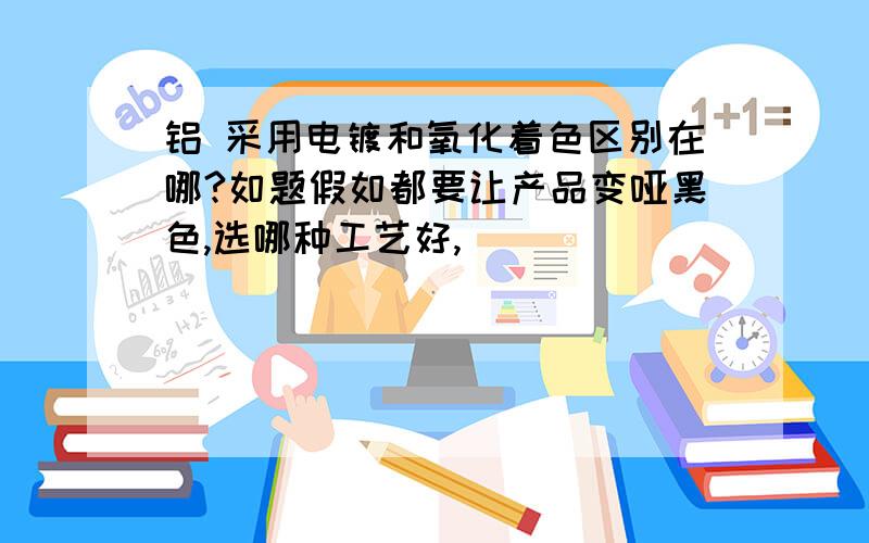 铝 采用电镀和氧化着色区别在哪?如题假如都要让产品变哑黑色,选哪种工艺好,