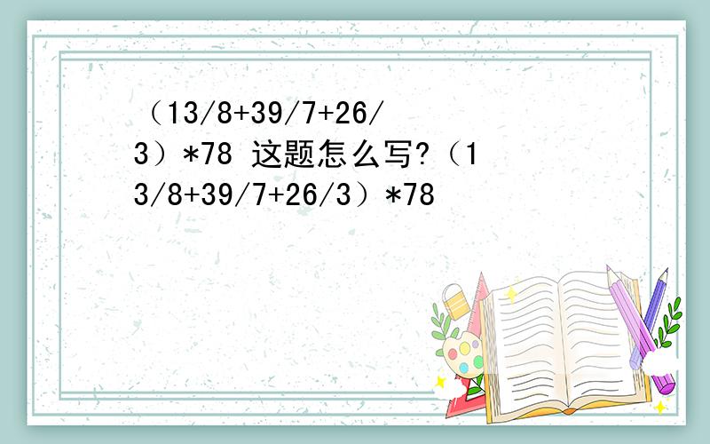 （13/8+39/7+26/3）*78 这题怎么写?（13/8+39/7+26/3）*78