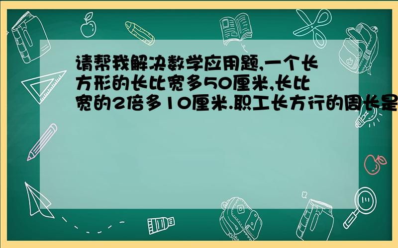 请帮我解决数学应用题,一个长方形的长比宽多50厘米,长比宽的2倍多10厘米.职工长方行的周长是多少厘米