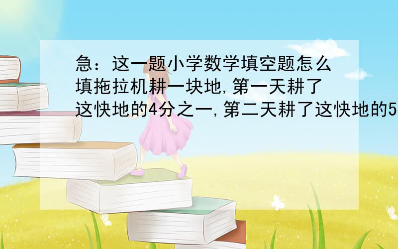 急：这一题小学数学填空题怎么填拖拉机耕一块地,第一天耕了这快地的4分之一,第二天耕了这快地的5分之1^^^^^^^(省略号)可以这样想:第一天耕的是这快地的4分之一.第二天耕的是这快地的5分