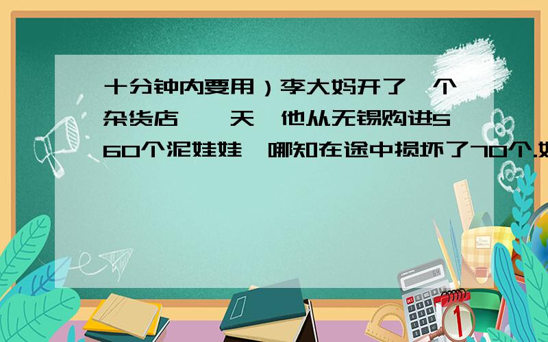 十分钟内要用）李大妈开了一个杂货店,一天,他从无锡购进560个泥娃娃,哪知在途中损坏了70个.如果他想获利5%,就必须按进价的百分之几卖出?你能帮他算算帐吗?