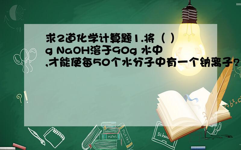 求2道化学计算题1.将（ ）g NaOH溶于90g 水中,才能使每50个水分子中有一个钠离子?2.将6.44Na2SO4·10H2O溶于水,要使200个水分子中溶有一个钠离子,则需水的质量是多少克?一定要有过程.