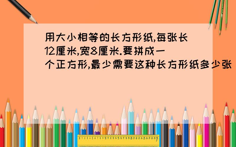 用大小相等的长方形纸,每张长12厘米,宽8厘米.要拼成一个正方形,最少需要这种长方形纸多少张