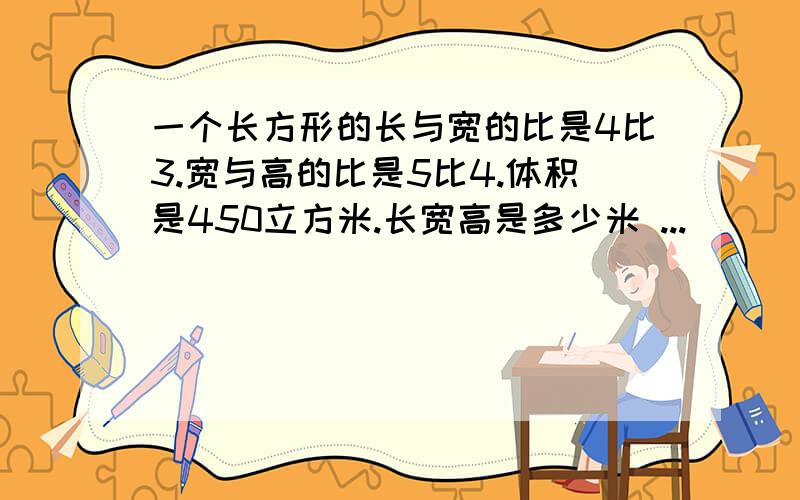 一个长方形的长与宽的比是4比3.宽与高的比是5比4.体积是450立方米.长宽高是多少米 ...