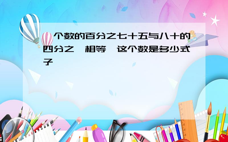 一个数的百分之七十五与八十的四分之一相等,这个数是多少式子