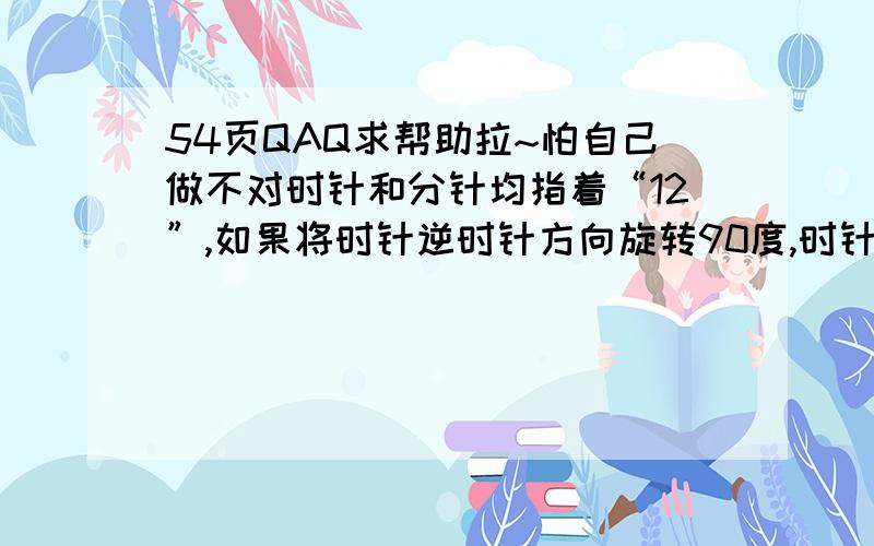 54页QAQ求帮助拉~怕自己做不对时针和分针均指着“12”,如果将时针逆时针方向旋转90度,时针应指着（）【我填的9】,分针指着12.如果现在的时间是7：00,那么最简单的办法是将时针沿逆时针方