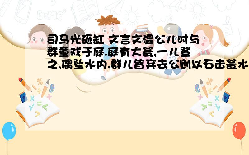 司马光砸缸 文言文温公儿时与群童戏于庭.庭有大瓮,一儿登之,偶坠水内.群儿皆弃去公则以石击瓮水由穴出儿得不死.盖活人手段,已见于态龀,今京洛间多为“小儿击瓮图”.