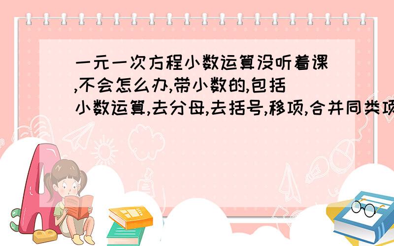 一元一次方程小数运算没听着课,不会怎么办,带小数的,包括小数运算,去分母,去括号,移项,合并同类项把系数化为一随便答吧送分了