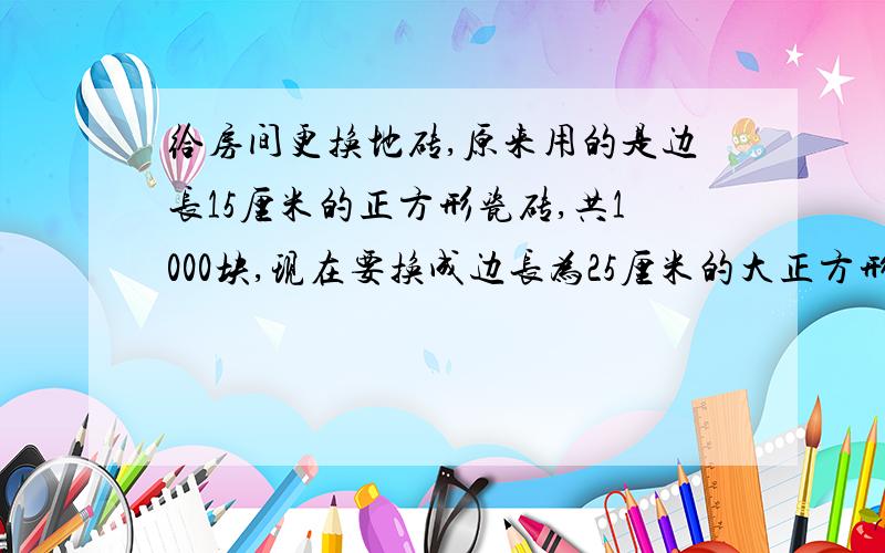 给房间更换地砖,原来用的是边长15厘米的正方形瓷砖,共1000块,现在要换成边长为25厘米的大正方形瓷砖,需要这样的瓷砖多少块?