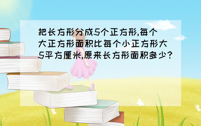 把长方形分成5个正方形,每个大正方形面积比每个小正方形大5平方厘米,原来长方形面积多少?