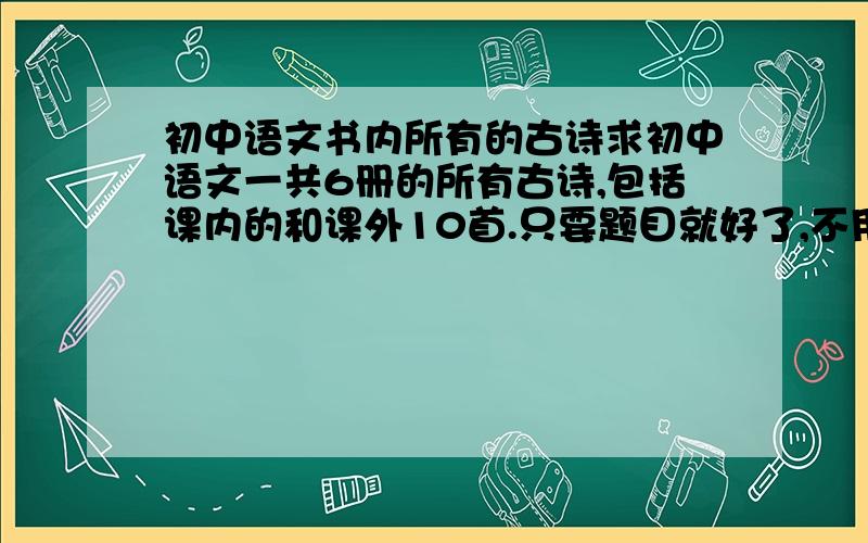 初中语文书内所有的古诗求初中语文一共6册的所有古诗,包括课内的和课外10首.只要题目就好了,不用内容我有古文全解,但是里面有的不是最新的.比如,我们八下没有学送元二使安西 另外,除