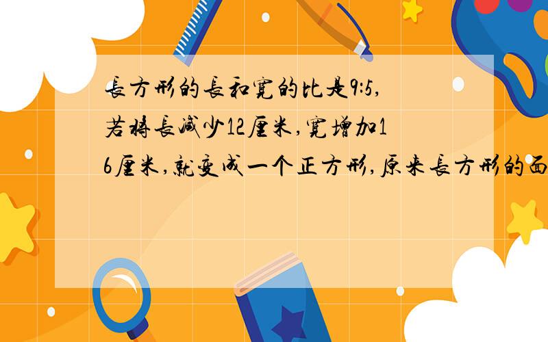 长方形的长和宽的比是9:5,若将长减少12厘米,宽增加16厘米,就变成一个正方形,原来长方形的面积是多少平方