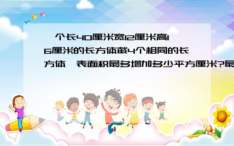 一个长40厘米宽12厘米高16厘米的长方体截4个相同的长方体,表面积最多增加多少平方厘米?最少呢会的肯定是天才.