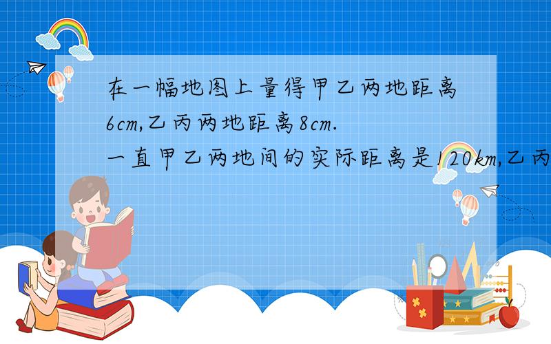 在一幅地图上量得甲乙两地距离6cm,乙丙两地距离8cm.一直甲乙两地间的实际距离是120km,乙丙两地的税基距离( )；这幅图画的比例尺（）