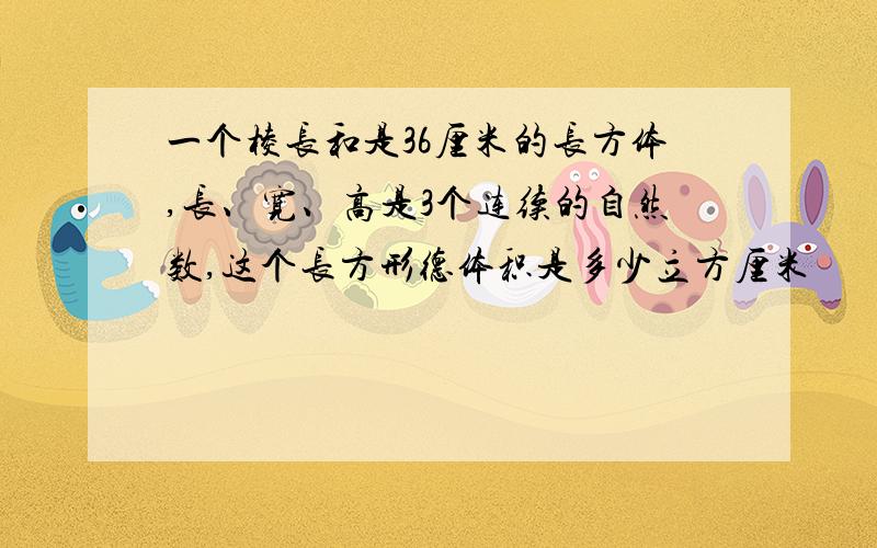 一个棱长和是36厘米的长方体,长、宽、高是3个连续的自然数,这个长方形德体积是多少立方厘米