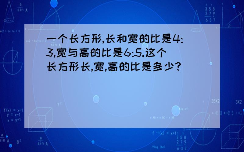 一个长方形,长和宽的比是4:3,宽与高的比是6:5.这个长方形长,宽,高的比是多少?