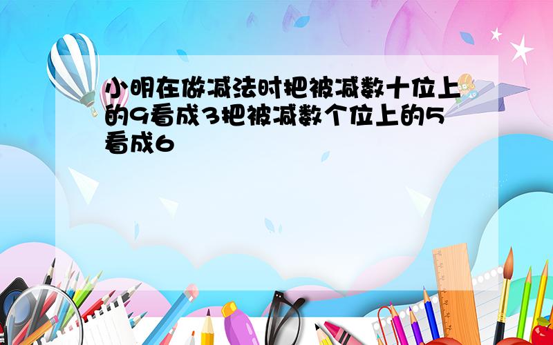 小明在做减法时把被减数十位上的9看成3把被减数个位上的5看成6